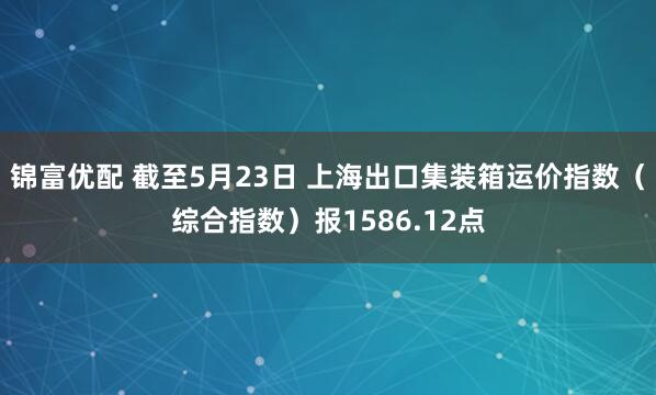 锦富优配 截至5月23日 上海出口集装箱运价指数（综合指数）报1586.12点