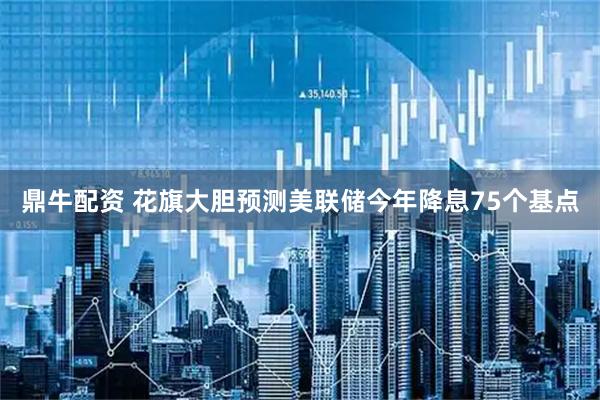 鼎牛配资 花旗大胆预测美联储今年降息75个基点