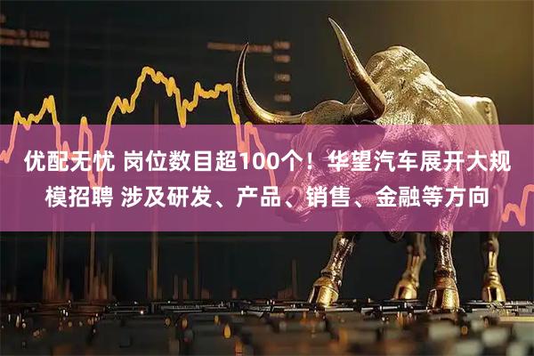 优配无忧 岗位数目超100个!华望汽车展开大规模招聘 涉及研发、产品、销售、金融等方向
