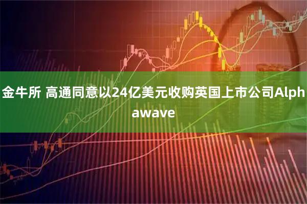 金牛所 高通同意以24亿美元收购英国上市公司Alphawave