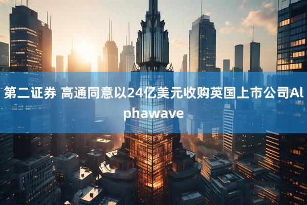 第二证券 高通同意以24亿美元收购英国上市公司Alphawave