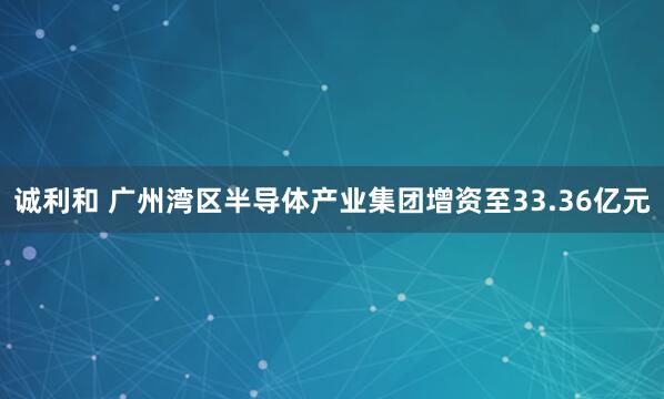 诚利和 广州湾区半导体产业集团增资至33.36亿元