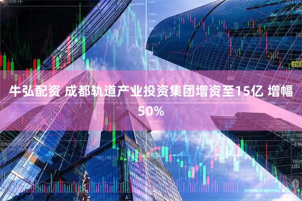 牛弘配资 成都轨道产业投资集团增资至15亿 增幅50%