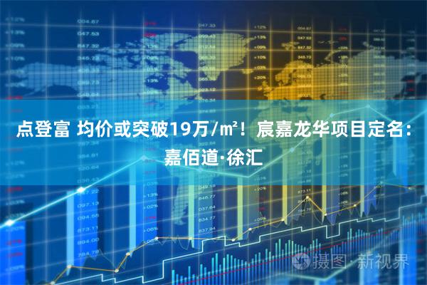 点登富 均价或突破19万/㎡！宸嘉龙华项目定名：嘉佰道·徐汇