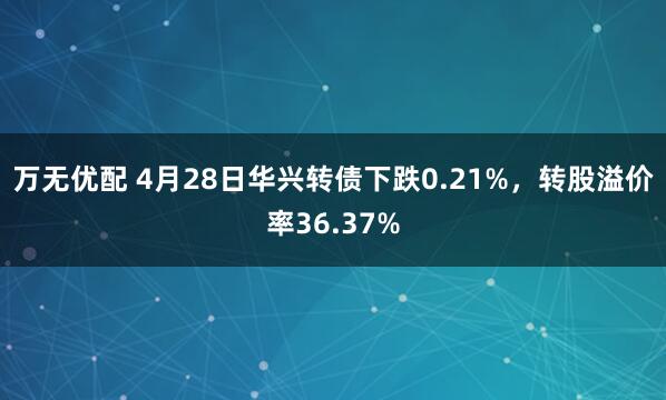 万无优配 4月28日华兴转债下跌0.21%，转股溢价率36.37%