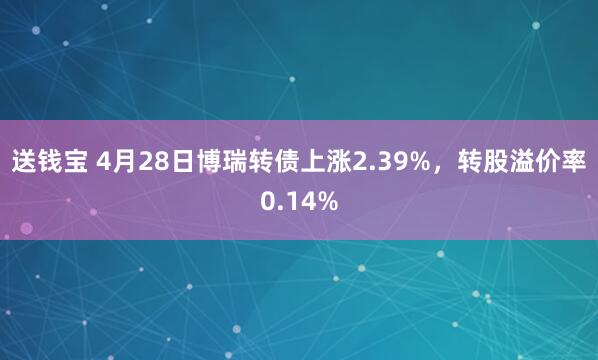 送钱宝 4月28日博瑞转债上涨2.39%,转股溢价率0.14%