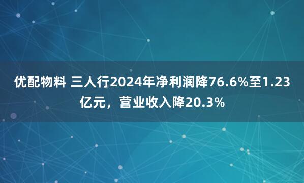 优配物料 三人行2024年净利润降76.6%至1.23亿元,营业收入降20.3%