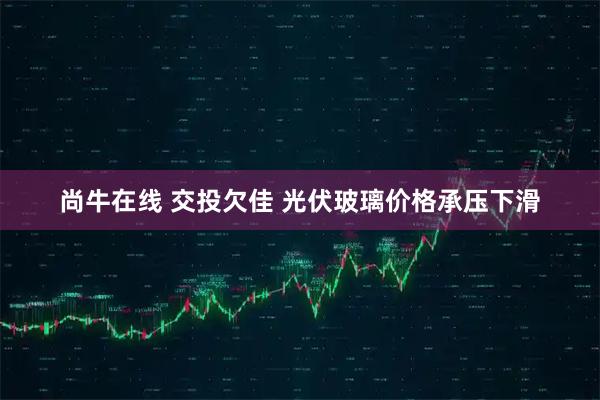尚牛在线 交投欠佳 光伏玻璃价格承压下滑
