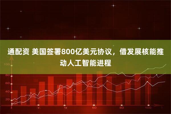 通配资 美国签署800亿美元协议，借发展核能推动人工智能进程