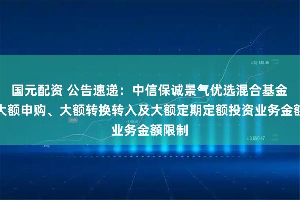 国元配资 公告速递:中信保诚景气优选混合基金调整大额申购、大额转换转入及大额定期定额投资业务金额限制