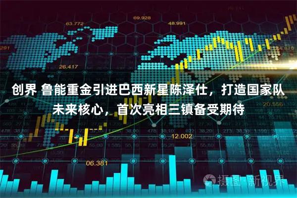 创界 鲁能重金引进巴西新星陈泽仕,打造国家队未来核心,首次亮相三镇备受期待