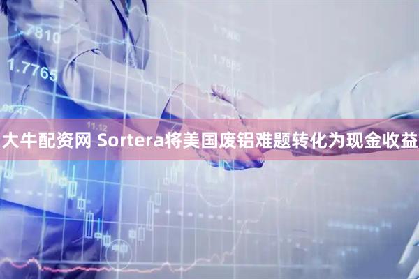 大牛配资网 Sortera将美国废铝难题转化为现金收益